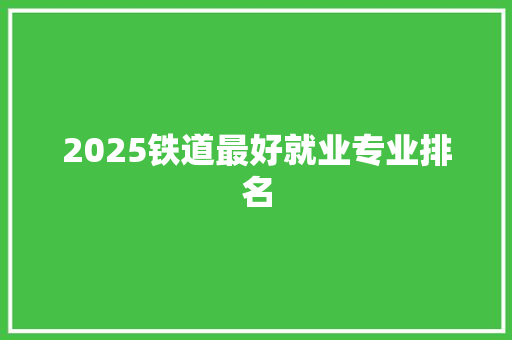 2025铁道最好就业专业排名 学术范文