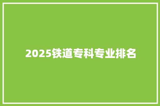 2025铁道专科专业排名 学术范文