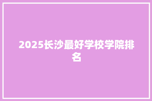 2025长沙最好学校学院排名 学术范文