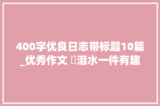 400字优良日志带标题10篇_优秀作文 ​泪水一件有趣的事记者来访