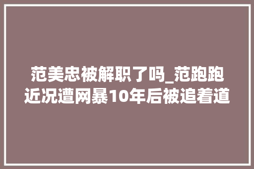 范美忠被解职了吗_范跑跑近况遭网暴10年后被追着道歉从2室1厅搬进4室2厅