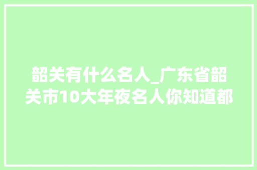 韶关有什么名人_广东省韶关市10大年夜名人你知道都有谁吗