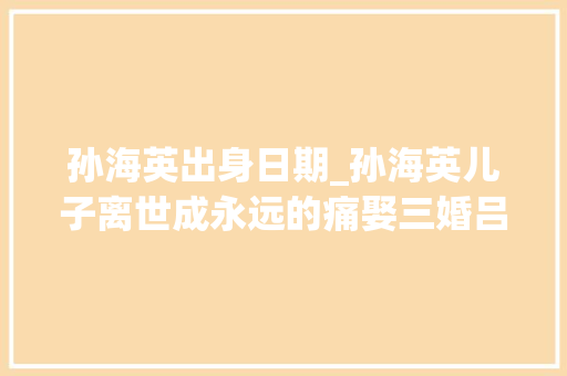 孙海英出身日期_孙海英儿子离世成永远的痛娶三婚吕丽萍把所有的爱给了继子