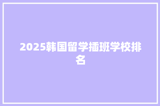 2025韩国留学插班学校排名 学术范文