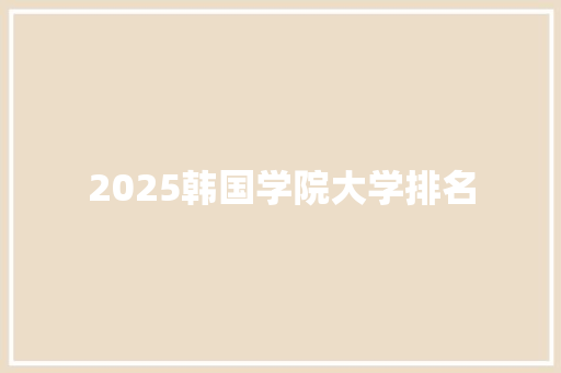 2025韩国学院大学排名 学术范文