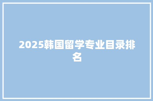 2025韩国留学专业目录排名 学术范文