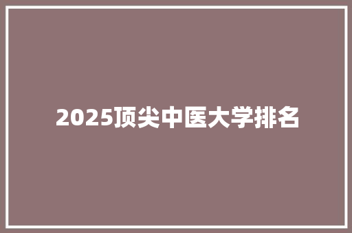 2025顶尖中医大学排名 学术范文