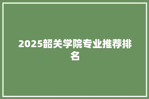 2025韶关学院专业推荐排名 学术范文