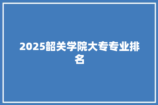 2025韶关学院大专专业排名 学术范文