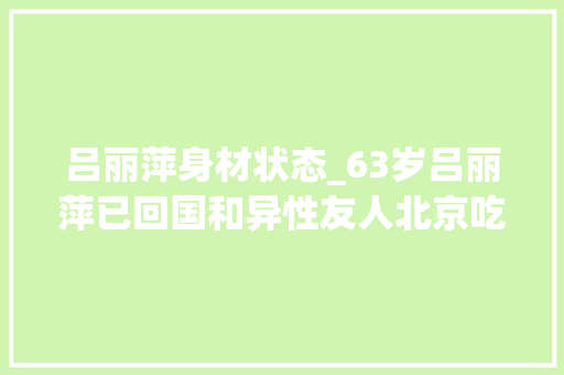 吕丽萍身材状态_63岁吕丽萍已回国和异性友人北京吃大年夜餐皮肤白皙模样变革大年夜