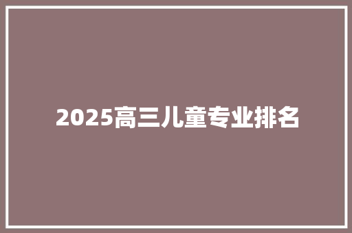 2025高三儿童专业排名 学术范文