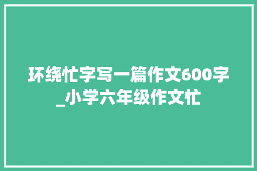 环绕忙字写一篇作文600字_小学六年级作文忙