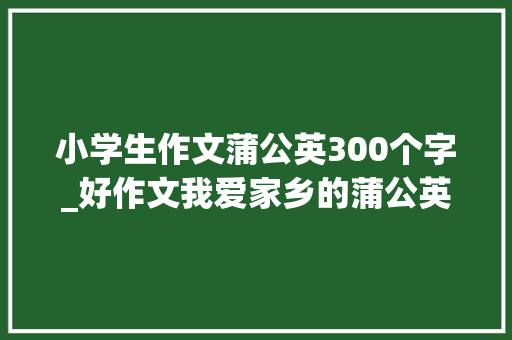 小学生作文蒲公英300个字_好作文我爱家乡的蒲公英西安沣东第一黉舍三三班程卓汐 会议纪要范文