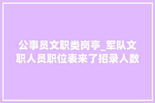 公事员文职类岗亭_军队文职人员职位表来了招录人数过万工资待遇比肩公务员