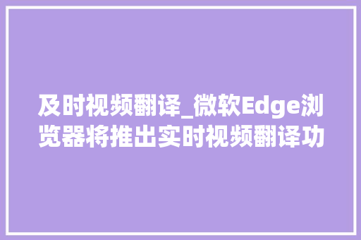 及时视频翻译_微软Edge浏览器将推出实时视频翻译功能支持YouTube等网站