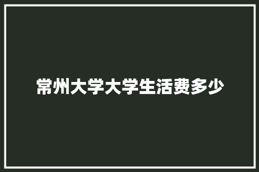 常州大学大学生活费多少