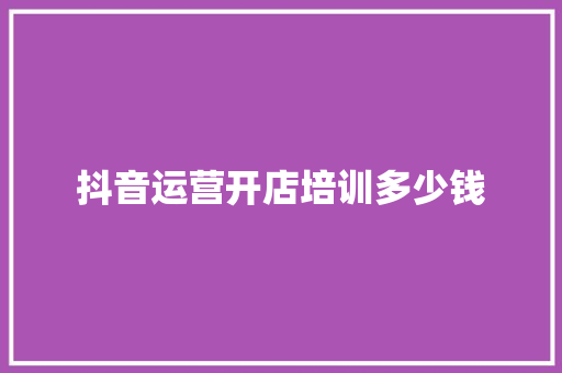 抖音运营开店培训多少钱 学术范文