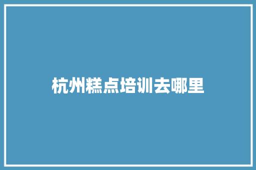 杭州糕点培训去哪里 报告范文