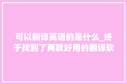 可以翻译英语的是什么_终于找到了两款好用的翻译软件翻译准确率堪比人工全是干货