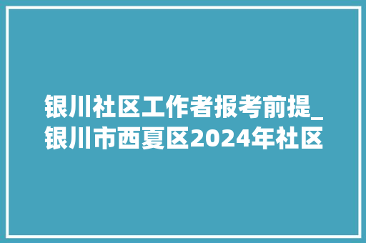 银川社区工作者报考前提_银川市西夏区2024年社区专职网格员选聘通知书记