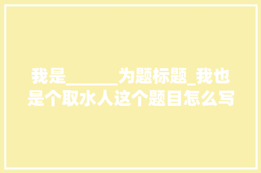 我是______为题标题_我也是个取水人这个题目怎么写2024上海中考作文名师点评来啦