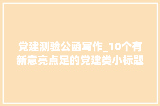 党建测验公函写作_10个有新意亮点足的党建类小标题