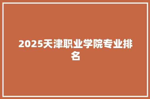 2025天津职业学院专业排名 申请书范文