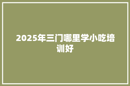 2025年三门哪里学小吃培训好 生活范文