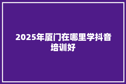 2025年厦门在哪里学抖音培训好