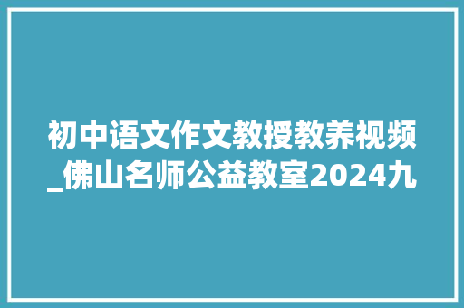 初中语文作文教授教养视频_佛山名师公益教室2024九年级语文专题语文作文升格策略