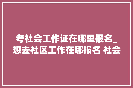 考社会工作证在哪里报名_想去社区工作在哪报名 社会工作证报考具体时间