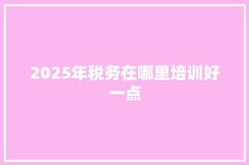 2025年税务在哪里培训好一点