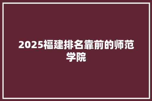 2025福建排名靠前的师范学院 学术范文