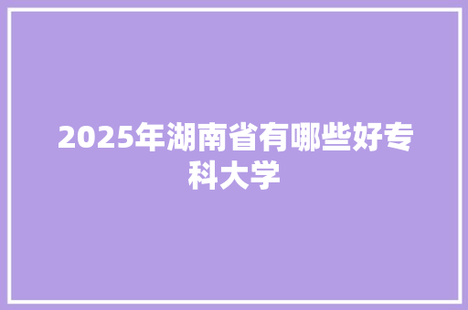 2025年湖南省有哪些好专科大学