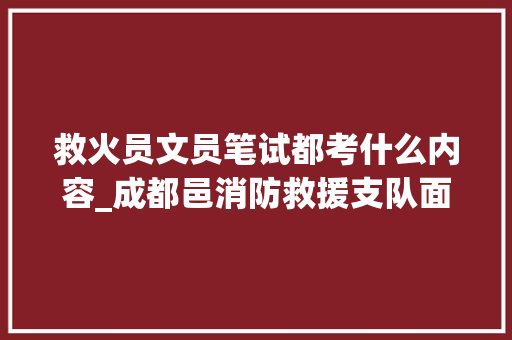 救火员文员笔试都考什么内容_成都邑消防救援支队面向社会招录政府专职救火员消防文员的通知书记