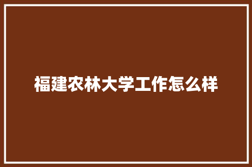 福建农林大学工作怎么样 书信范文