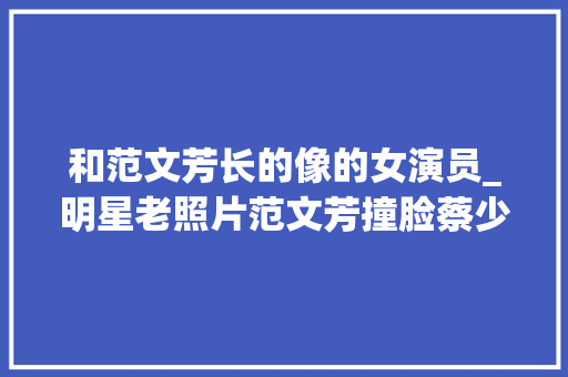 和范文芳长的像的女演员_明星老照片范文芳撞脸蔡少芬看到赵丽颖我都想出道了