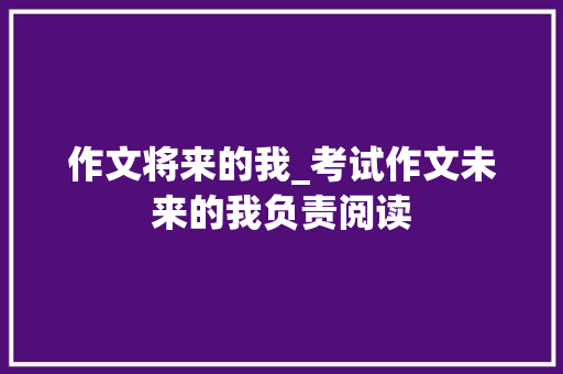 作文将来的我_考试作文未来的我负责阅读 工作总结范文