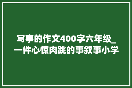 写事的作文400字六年级_一件心惊肉跳的事叙事小学生优秀日记周记作文400字