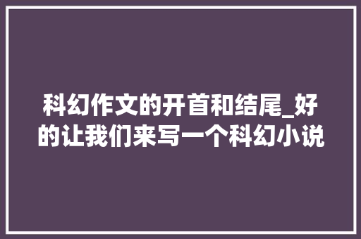 科幻作文的开首和结尾_好的让我们来写一个科幻小说的开首 标题