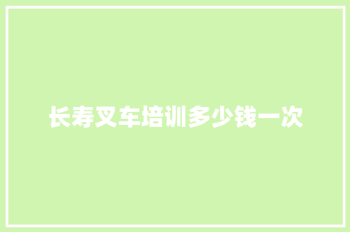 长寿叉车培训多少钱一次 求职信范文