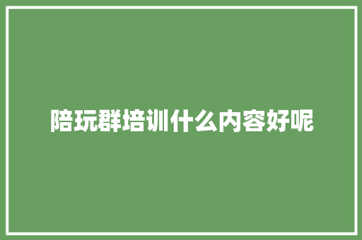 陪玩群培训什么内容好呢 职场范文