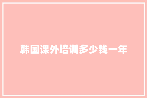 韩国课外培训多少钱一年 演讲稿范文