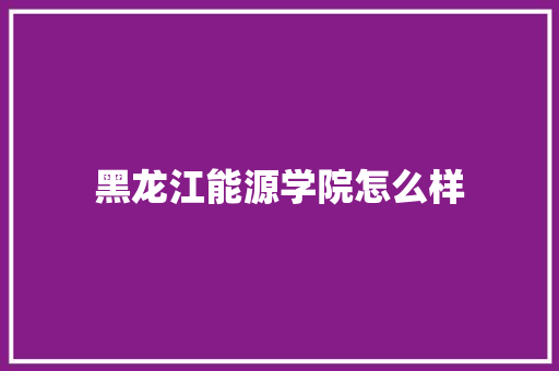 黑龙江能源学院怎么样 演讲稿范文