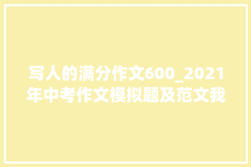 写人的满分作文600_2021年中考作文模拟题及范文我身边_____的人 综述范文