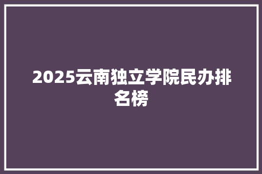 2025云南独立学院民办排名榜 生活范文