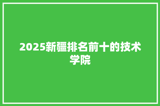 2025新疆排名前十的技术学院 生活范文