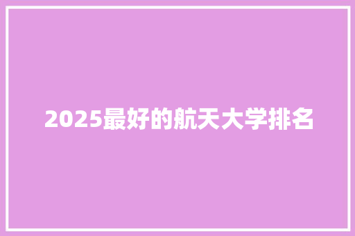 2025最好的航天大学排名 生活范文