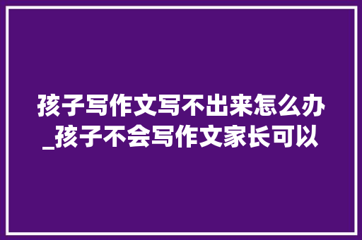 孩子写作文写不出来怎么办_孩子不会写作文家长可以看看这篇文章