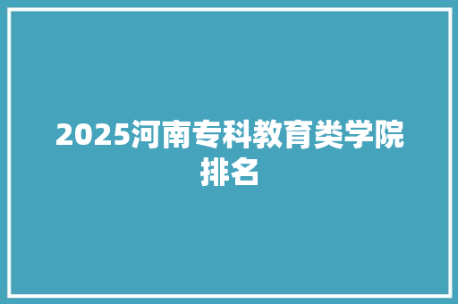 2025河南专科教育类学院排名 申请书范文